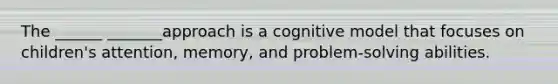 The ______ _______approach is a cognitive model that focuses on children's attention, memory, and problem-solving abilities.