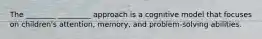 The ________ _________ approach is a cognitive model that focuses on children's attention, memory, and problem-solving abilities.