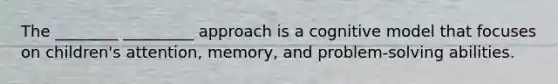 The ________ _________ approach is a cognitive model that focuses on children's attention, memory, and problem-solving abilities.