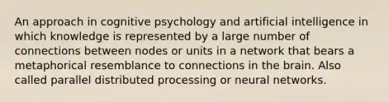 An approach in cognitive psychology and artificial intelligence in which knowledge is represented by a large number of connections between nodes or units in a network that bears a metaphorical resemblance to connections in the brain. Also called parallel distributed processing or neural networks.