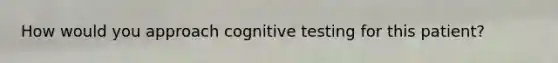 How would you approach cognitive testing for this patient?