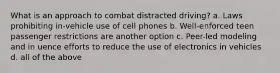 What is an approach to combat distracted driving? a. Laws prohibiting in-vehicle use of cell phones b. Well-enforced teen passenger restrictions are another option c. Peer-led modeling and in uence efforts to reduce the use of electronics in vehicles d. all of the above