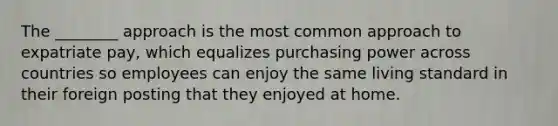 The ________ approach is the most common approach to expatriate pay, which equalizes purchasing power across countries so employees can enjoy the same living standard in their foreign posting that they enjoyed at home.