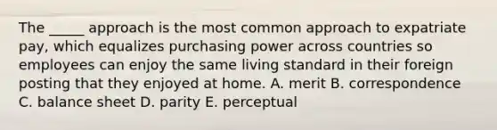 The _____ approach is the most common approach to expatriate pay, which equalizes purchasing power across countries so employees can enjoy the same living standard in their foreign posting that they enjoyed at home. A. merit B. correspondence C. balance sheet D. parity E. perceptual