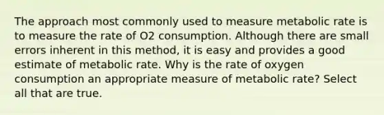 The approach most commonly used to measure metabolic rate is to measure the rate of O2 consumption. Although there are small errors inherent in this method, it is easy and provides a good estimate of metabolic rate. Why is the rate of oxygen consumption an appropriate measure of metabolic rate? Select all that are true.