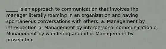 _____ is an approach to communication that involves the manager literally roaming in an organization and having spontaneous conversations with others. a. Management by introspection b. Management by interpersonal communication c. Management by wandering around d. Management by prosecution