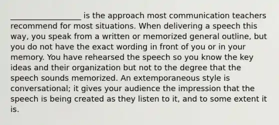 __________________ is the approach most communication teachers recommend for most situations. When delivering a speech this way, you speak from a written or memorized general outline, but you do not have the exact wording in front of you or in your memory. You have rehearsed the speech so you know the key ideas and their organization but not to the degree that the speech sounds memorized. An extemporaneous style is conversational; it gives your audience the impression that the speech is being created as they listen to it, and to some extent it is.