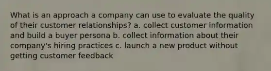 What is an approach a company can use to evaluate the quality of their customer relationships? a. collect customer information and build a buyer persona b. collect information about their company's hiring practices c. launch a new product without getting customer feedback