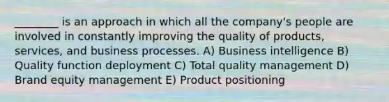 ________ is an approach in which all the company's people are involved in constantly improving the quality of products, services, and business processes. A) Business intelligence B) Quality function deployment C) Total quality management D) Brand equity management E) Product positioning