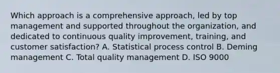 Which approach is a comprehensive approach, led by top management and supported throughout the organization, and dedicated to continuous quality improvement, training, and customer satisfaction? A. Statistical process control B. Deming management C. Total quality management D. ISO 9000