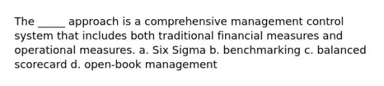 The _____ approach is a comprehensive management control system that includes both traditional financial measures and operational measures. a. Six Sigma b. benchmarking c. balanced scorecard d. open-book management