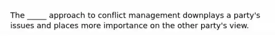 The _____ approach to conflict management downplays a party's issues and places more importance on the other party's view.