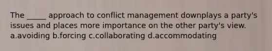 The _____ approach to conflict management downplays a party's issues and places more importance on the other party's view. a.avoiding b.forcing c.collaborating d.accommodating