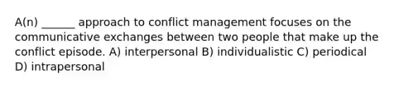 A(n) ______ approach to conflict management focuses on the communicative exchanges between two people that make up the conflict episode. A) interpersonal B) individualistic C) periodical D) intrapersonal