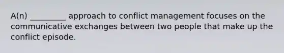 A(n) _________ approach to conflict management focuses on the communicative exchanges between two people that make up the conflict episode.