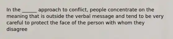 In the ______ approach to conflict, people concentrate on the meaning that is outside the verbal message and tend to be very careful to protect the face of the person with whom they disagree