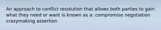 An approach to conflict resolution that allows both parties to gain what they need or want is known as a: compromise negotiation crazymaking assertion