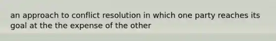 an approach to conflict resolution in which one party reaches its goal at the the expense of the other