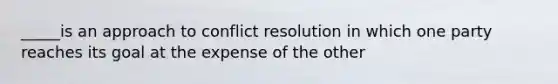 _____is an approach to conflict resolution in which one party reaches its goal at the expense of the other