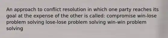 An approach to conflict resolution in which one party reaches its goal at the expense of the other is called: compromise win-lose problem solving lose-lose problem solving win-win problem solving