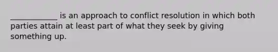 ____________ is an approach to conflict resolution in which both parties attain at least part of what they seek by giving something up.