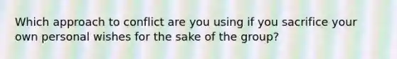 Which approach to conflict are you using if you sacrifice your own personal wishes for the sake of the group?