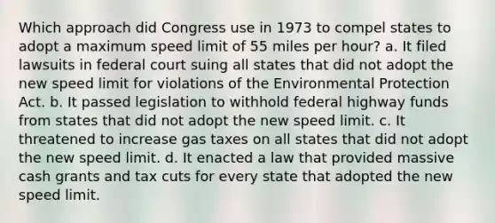 Which approach did Congress use in 1973 to compel states to adopt a maximum speed limit of 55 miles per hour? a. It filed lawsuits in federal court suing all states that did not adopt the new speed limit for violations of the Environmental Protection Act. b. It passed legislation to withhold federal highway funds from states that did not adopt the new speed limit. c. It threatened to increase gas taxes on all states that did not adopt the new speed limit. d. It enacted a law that provided massive cash grants and tax cuts for every state that adopted the new speed limit.