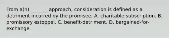 From a(n) _______ approach, consideration is defined as a detriment incurred by the promisee. A. ​charitable subscription. ​B. promissory estoppel. ​C. benefit-detriment. ​D. bargained-for-exchange.