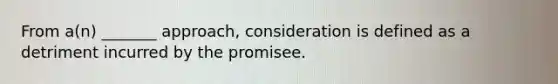 ​From a(n) _______ approach, consideration is defined as a detriment incurred by the promisee.