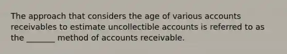 The approach that considers the age of various accounts receivables to estimate uncollectible accounts is referred to as the _______ method of accounts receivable.