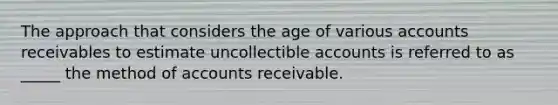 The approach that considers the age of various accounts receivables to estimate uncollectible accounts is referred to as _____ the method of accounts receivable.