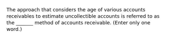 The approach that considers the age of various accounts receivables to estimate uncollectible accounts is referred to as the _______ method of accounts receivable. (Enter only one word.)