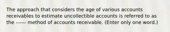 The approach that considers the age of various accounts receivables to estimate uncollectible accounts is referred to as the ------ method of accounts receivable. (Enter only one word.)