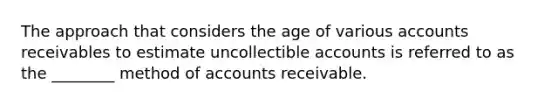 The approach that considers the age of various accounts receivables to estimate uncollectible accounts is referred to as the ________ method of accounts receivable.