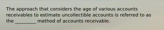 The approach that considers the age of various accounts receivables to estimate uncollectible accounts is referred to as the _________ method of accounts receivable.