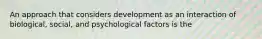 An approach that considers development as an interaction of biological, social, and psychological factors is the