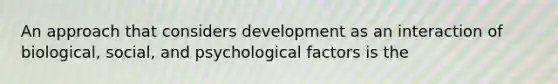 An approach that considers development as an interaction of biological, social, and psychological factors is the