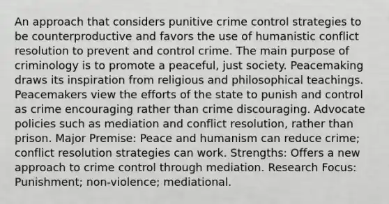 An approach that considers punitive crime control strategies to be counterproductive and favors the use of humanistic conflict resolution to prevent and control crime. The main purpose of criminology is to promote a peaceful, just society. Peacemaking draws its inspiration from religious and philosophical teachings. Peacemakers view the efforts of the state to punish and control as crime encouraging rather than crime discouraging. Advocate policies such as mediation and conflict resolution, rather than prison. Major Premise: Peace and humanism can reduce crime; conflict resolution strategies can work. Strengths: Offers a new approach to crime control through mediation. Research Focus: Punishment; non-violence; mediational.