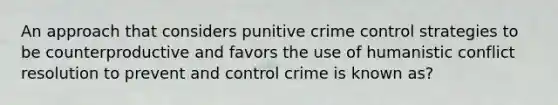 An approach that considers punitive crime control strategies to be counterproductive and favors the use of humanistic conflict resolution to prevent and control crime is known as?