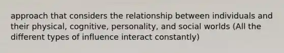 approach that considers the relationship between individuals and their physical, cognitive, personality, and social worlds (All the different types of influence interact constantly)