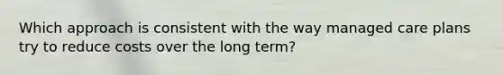 Which approach is consistent with the way managed care plans try to reduce costs over the long term?