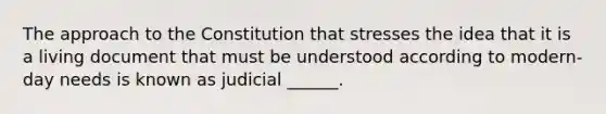 The approach to the Constitution that stresses the idea that it is a living document that must be understood according to modern-day needs is known as judicial ______.