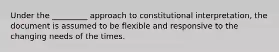 Under the _________ approach to constitutional interpretation, the document is assumed to be flexible and responsive to the changing needs of the times.