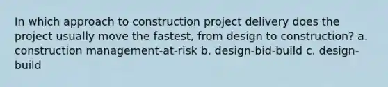 In which approach to construction project delivery does the project usually move the fastest, from design to construction? a. construction management-at-risk b. design-bid-build c. design-build