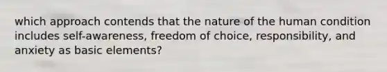 which approach contends that the nature of the human condition includes self-awareness, freedom of choice, responsibility, and anxiety as basic elements?