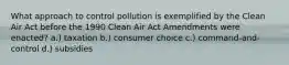 What approach to control pollution is exemplified by the Clean Air Act before the 1990 Clean Air Act Amendments were enacted? a.) taxation b.) consumer choice c.) command-and-control d.) subsidies