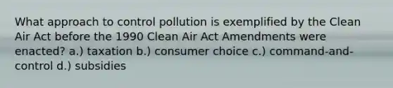 What approach to control pollution is exemplified by the Clean Air Act before the 1990 Clean Air Act Amendments were enacted? a.) taxation b.) consumer choice c.) command-and-control d.) subsidies