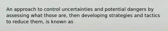 An approach to control uncertainties and potential dangers by assessing what those are, then developing strategies and tactics to reduce them, is known as