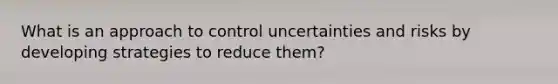 What is an approach to control uncertainties and risks by developing strategies to reduce them?