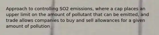 Approach to controlling SO2 emissions, where a cap places an upper limit on the amount of pollutant that can be emitted, and trade allows companies to buy and sell allowances for a given amount of pollution